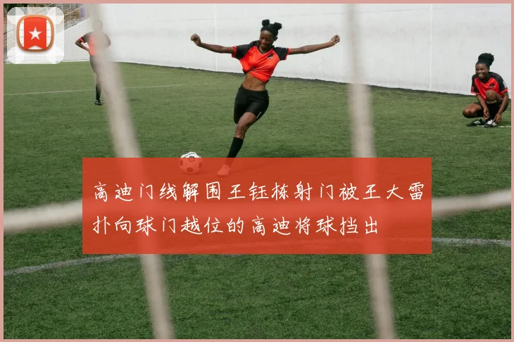 高迪门线解围王钰栋射门被王大雷扑向球门越位的高迪将球挡出